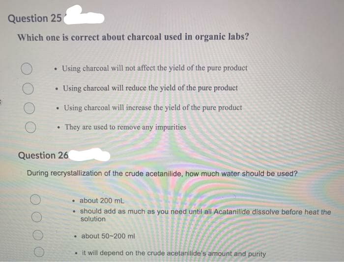 Question 25
Which one is correct about charcoal used in organic labs?
Using charcoal will not affect the yield of the pure product
Using charcoal will reduce the yield of the pure product
Using charcoal will increase the yield of the pure product
They are used to remove any impurities
Question 26
During recrystallization of the crude acetanilide, how much water should be used?
• about 200 ml
should add as much as you need until all Acatanilide dissolve before heat the
solution
• about 50-200 ml
• it will depend on the crude acetanilide's amount and purity
