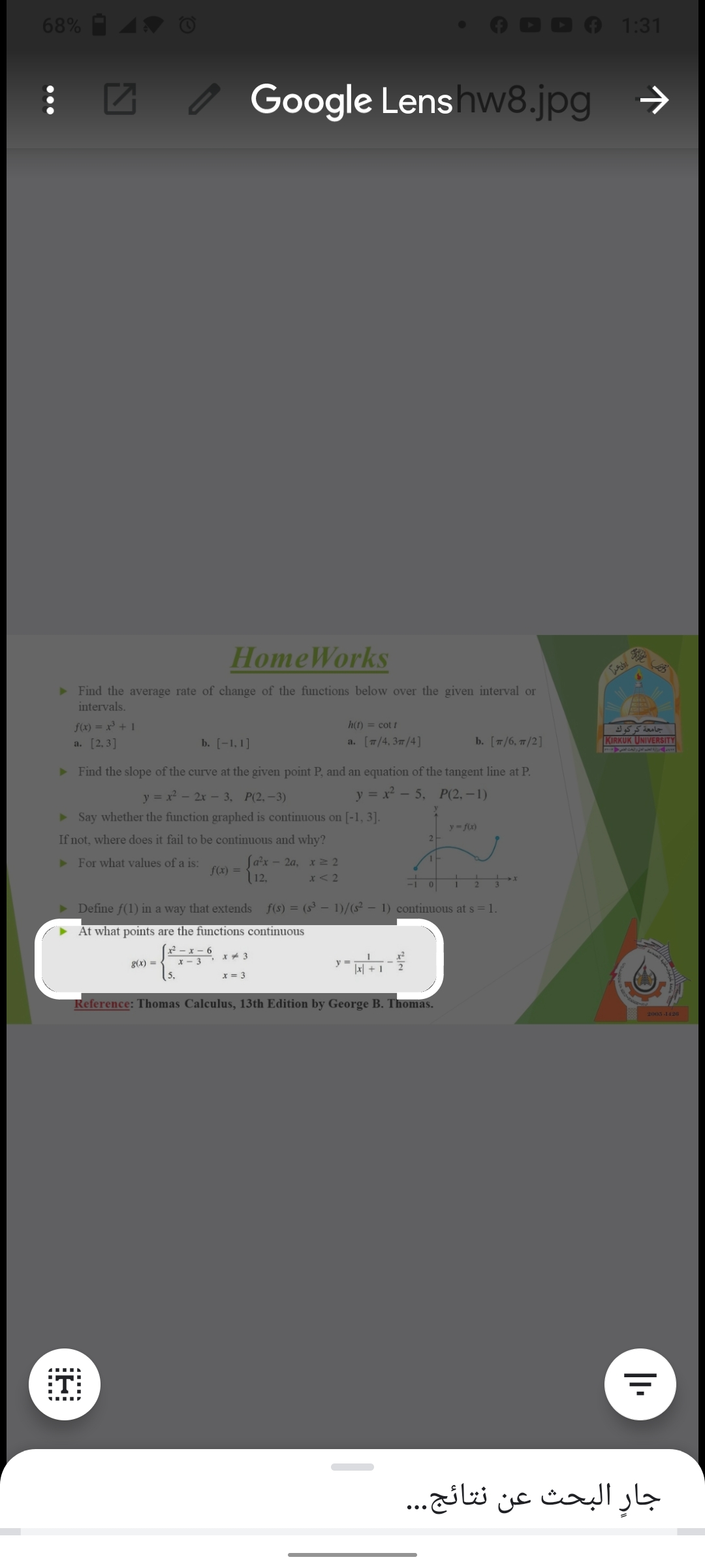 68%
1:31
Google Lens hw8.jpg
->
HomeWorks
> Find the average rate of change of the functions below over the given interval or
intervals.
f(x) = x³ + 1
h(t) = cot !
جامعة كركوك
KIRKUK UNIVERSITY
ALT1 6
a. [2,3]
b. [-1, 1]
a. [7/4, 37/4]
b. [т/6, п/2]
> Find the slope of the curve at the given point P, and an equation of the tangent line at P.
y = x - 5, P(2, – 1)
y = x - 2x – 3, P(2,-3)
> Say whether the function graphed is continuous on [-1, 3].
y- fx)
If not, where does it fail to be continuous and why?
Sa²x
fC) = 12.
> For what values of a is:
- 2a, x2 2
x<2
Define f(1) in a way that extends f(s) = (s³ – 1)/(s² – 1) continuous at s = 1.
At what points are the functions continuous
- x - 6
* - 3
(5.
g(x) =
y =
x = 3
Reference: Thomas Calculus, 13th Edition by George B. Thomas.
2005-1426
:T:
جارٍ البحث عن نتائج. . .
•..
