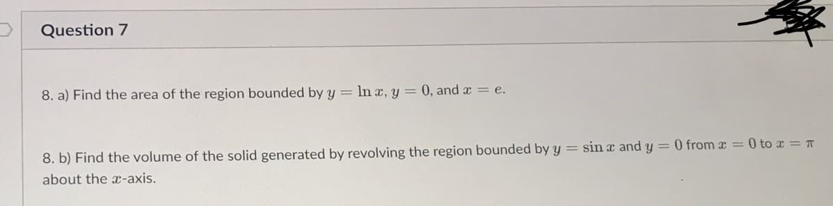 Question 7
8. a) Find the area of the region bounded by y = ln ax, y = 0, and x = e.
8. b) Find the volume of the solid generated by revolving the region bounded by y = sin x and y = 0 from x = 0 to x = T
about the x-axis.
