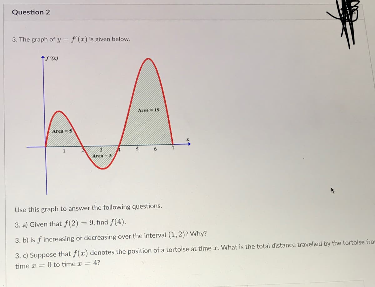Question 2
3. The graph of y =
f' (x) is given below.
tS'(x)
Area = 19
AreaS
Area = 3
Use this graph to answer the following questions.
3. a) Given that f(2) = 9, find f(4).
3. b) Is f increasing or decreasing over the interval (1, 2)? Why?
3. c) Suppose that f(x) denotes the position of a tortoise at time x. What is the total distance travelled by the tortoise from
time x = 0 to time x = 4?
