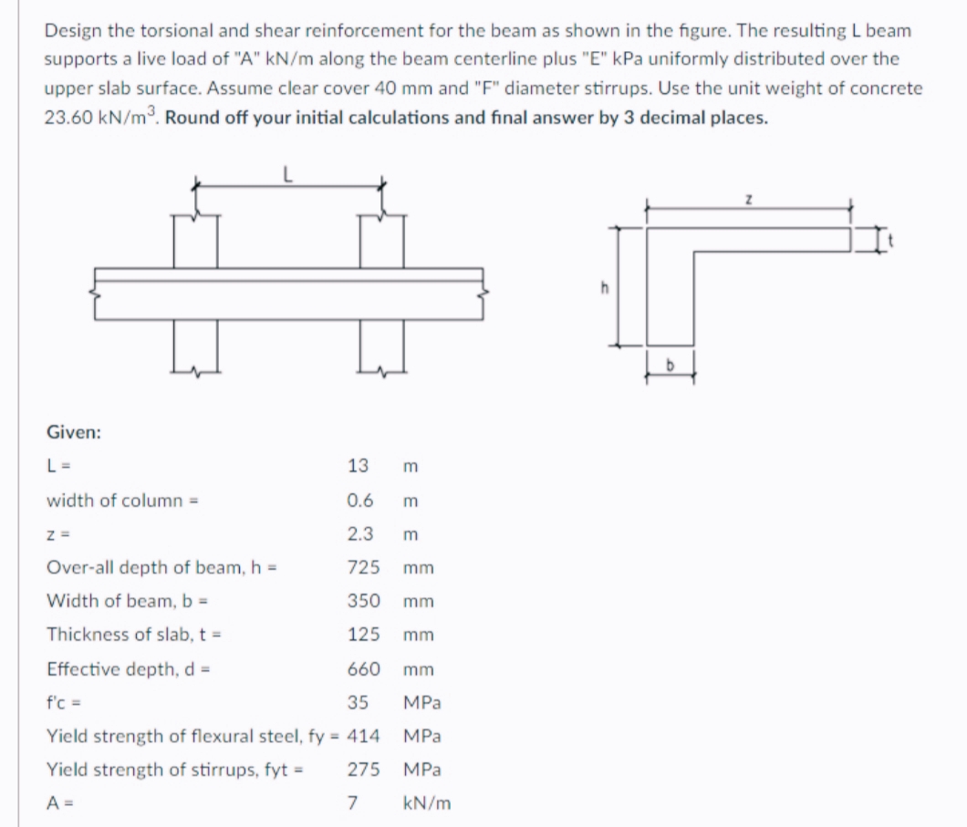Design the torsional and shear reinforcement for the beam as shown in the figure. The resulting L beam
supports a live load of "A" kN/m along the beam centerline plus "E" kPa uniformly distributed over the
upper slab surface. Assume clear cover 40 mm and "F" diameter stirrups. Use the unit weight of concrete
23.60 kN/m3. Round off your initial calculations and final answer by 3 decimal places.
Given:
L =
13
width of column =
0.6
m
z =
2.3
m
Over-all depth of beam, h =
725
mm
Width of beam, b =
350
mm
Thickness of slab, t =
125
mm
Effective depth, d =
660
mm
f'c =
35
MPa
Yield strength of flexural steel, fy = 414
MPa
Yield strength of stirrups, fyt =
275
MPa
A =
7
kN/m
