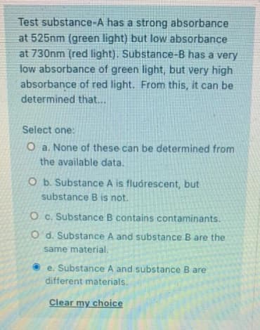 Test substance-A has a strong absorbance
at 525nm (green light) but low absorbance
at 730nm (red light). Substance-B has a very
low absorbance of green light, but very high
absorbance of red light. From this, it can be
determined that...
Select one:
O a. None of these can be determined from
the available data.
O b. Substance A is fluórescent, but
substance B is not.
O c. Substance B contains contaminants.
O' d. Substance A and substance B are the
same material.
e. Substance A and substance B are
different materials.
Clear my choice
