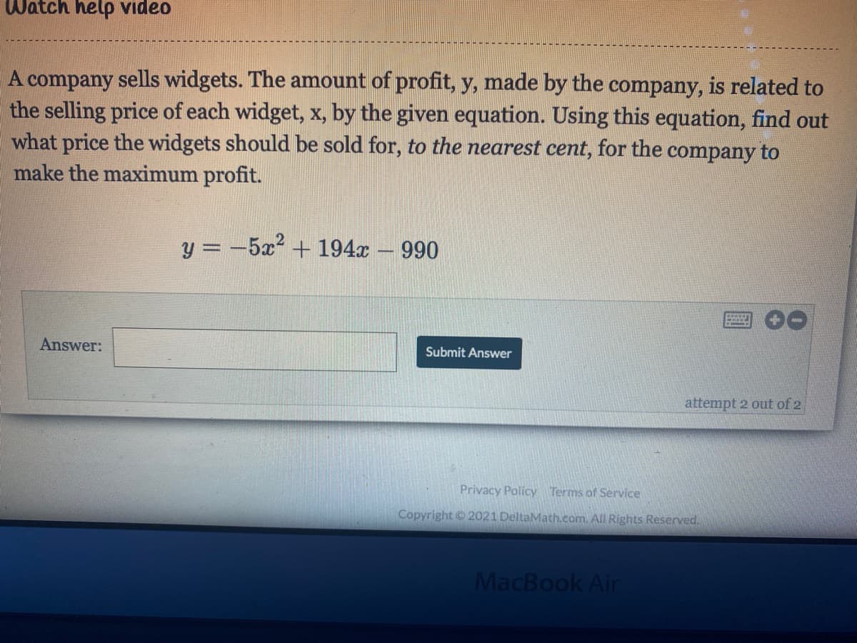 Watch help video
A company sells widgets. The amount of profit, y, made by the company, is related to
the selling price of each widget, x, by the given equation. Using this equation, find out
what price the widgets should be sold for, to the nearest cent, for the company to
make the maximum profit.
y = -5x? + 194x – 990
Answer:
Submit Answer
attempt 2 out of 2
Privacy Policy Terms of Service
Copyright © 2021 DeltaMath.com. All Rights Reserved.
MacBook Air
