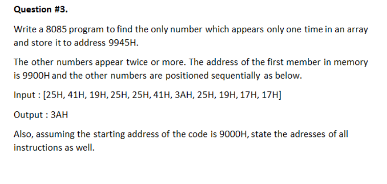 Question #3.
Write a 8085 program to find the only number which appears only one time in an array
and store it to address 9945H.
The other numbers appear twice or more. The address of the first member in memory
is 9900H and the other numbers are positioned sequentially as below.
Input : [25H, 41H, 19H, 25H, 25H, 41H, 3AH, 25H, 19H, 17H, 17H]
Output : 3AH
Also, assuming the starting address of the code is 9000H, state the adresses of all
instructions as well.
