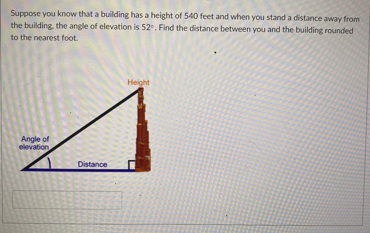Suppose you know that a building has a height of 540 feet and when you stand a distance away from
the building, the angle of elevation is 52°. Find the distance between you and the building rounded
to the nearest foot.
Height
Angle of
elevation
Distance
