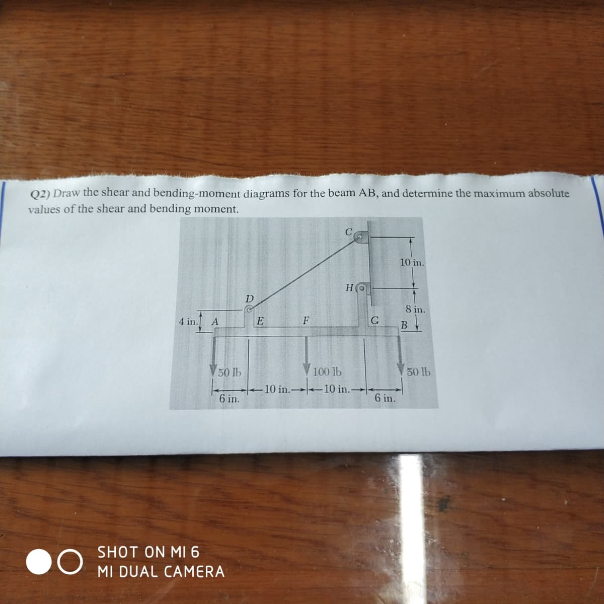 Q2) Draw the shear and bending-moment diagrams for the beam AB, and determine the maximum absolute
values of the shear and bending moment.
10 in.
HO
D
S in.
4 in.
E
F
G
B
50 lb
100 lb
50 lb
10 in. –10 in.-
6 in.
6 in.
SHOT ON MI 6
MI DUAL CAMERA
