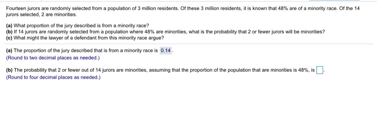 Fourteen jurors are randomly selected from a population of 3 million residents. Of these 3 million residents, it is known that 48% are of a minority race. Of the 14
jurors selected, 2 are minorities.
(a) What proportion of the jury described is from a minority race?
(b) If 14 jurors are randomly selected from a population where 48% are minorities, what is the probability that 2 or fewer jurors will be minorities?
(c) What might the lawyer of a defendant from this minority race argue?
(a) The proportion of the jury described that is from a minority race is 0.14.
(Round to two decimal places as needed.)
(b) The probability that 2 or fewer out of 14 jurors are minorities, assuming that the proportion of the population that are minorities is 48%, is
(Round to four decimal places as needed.)
