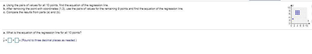 a. Using the pairs of values for all 10 points, find the equation of the regression line.
b. After removing the point with coordinates (1,3), use the pairs of values for the remaining 9 points and find the equation of the regression line.
c. Compare the results from parts (a) and (b).
