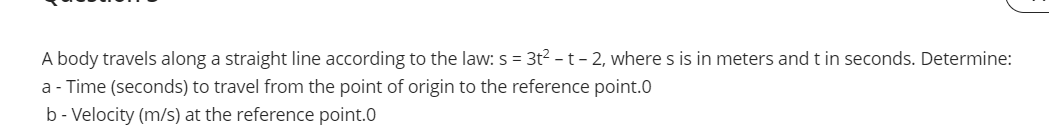 A body travels along a straight line according to the law: s = 3t2 -t- 2, where s is in meters andt in seconds. Determine:
a - Time (seconds) to travel from the point of origin to the reference point.0
b - Velocity (m/s) at the reference point.0
