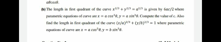 abcoso.
(b) The length in first quadrant of the curve x²/3 + y²/3 = a²/3 is given by 6ac/2 where
%3D
parametric equations of curve are x = a cos 8,y = a sin 0. Compute the value of c. Also
find the length in first quadrant of the curve (x/a)?/3 + (y/b)*/3 =1 where parametric
equations of curve are x = a cos 0, y = b sin*e.
