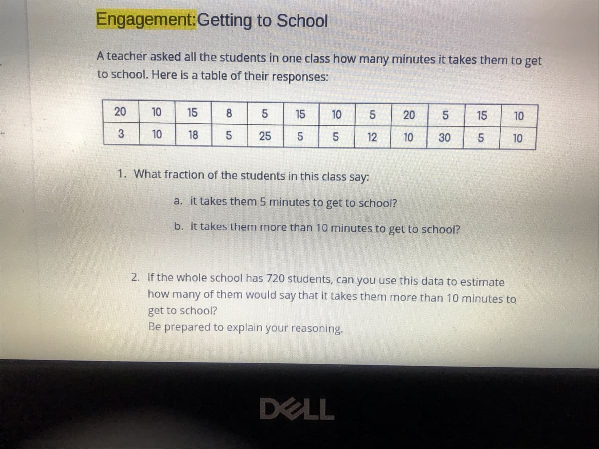 Engagement:Getting to School
A teacher asked all the students in one class how many minutes it takes them to get
to school. Here is a table of their responses:
20
10
15
8
15
10
20
15
10
10
18
25
12
10
30
5
10
1. What fraction of the students in this class say:
a. it takes them 5 minutes to get to school?
b. it takes them more than 10 minutes to get to school?
2. If the whole school has 720 students, can you use this data to estimate
how many of them would say that it takes them more than 10 minutes to
get to school?
Be prepared to explain your reasoning.
DELL
3.
