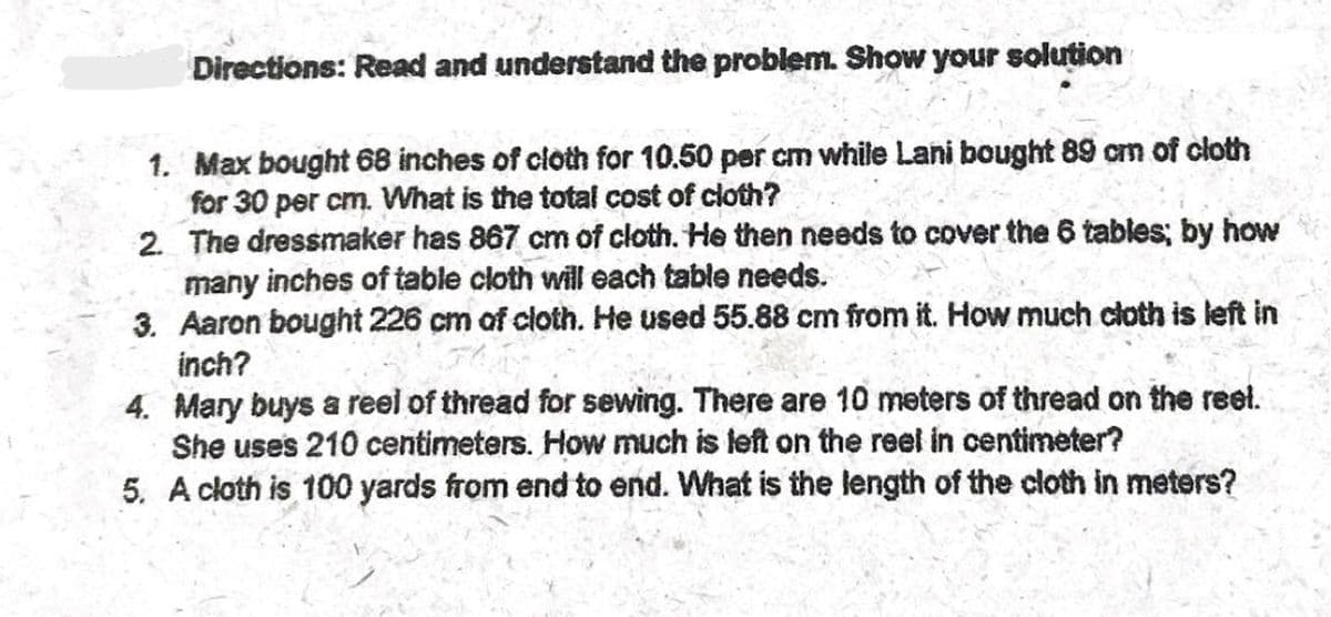 Directions: Read and understand the problem. Show your solution
1. Max bought 68 inches of cloth for 10.50 per cm while Lani bought 89 cm of cloth
for 30 per cm. What is the total cost of cloth?
2. The dressmaker has 867 cm of cloth. He then needs to cover the 6 tables; by how
many inches of table cloth will each table needs.
3. Aaron bought 226 cm of cloth. He used 55.88 cm from it. How much cloth is left in
inch?
4. Mary buys a reel of thread for sewing. There are 10 meters of thread on the reel.
She uses 210 centimeters. How much is left on the reel in centimeter?
5. A cloth is 100 yards from end to end. What is the length of the cloth in meters?
