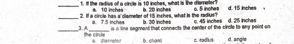1. If the radius of a circle is 10 inches, what is the diameter?
a. 10 inches
2 Ifa circle has a'diameter of 15 inches, what is the radius?
a. 7.5 inches
3. A
the circle.
a. diameter
b. 20 inches
c. 5 inches
d. 15 inches
C. 45 inches d. 25 inches
is a line segment that connects the center of the circle to any point on
b. 30 inches
b. chord
C. radius
d. angle
