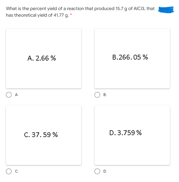 What is the percent yield of a reaction that produced 15.7 g of AICI3, that
has theoretical yield of 41.77 g. *
A. 2.66 %
B.266.05 %
A
B.
C. 37. 59 %
D. 3.759 %
O D.
