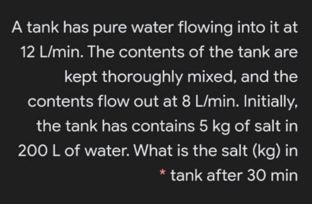 A tank has pure water flowing into it at
12 L/min. The contents of the tank are
kept thoroughly mixed, and the
contents flow out at 8 L/min. Initially,
the tank has contains 5 kg of salt in
200 L of water. What is the salt (kg) in
tank after 30 min
