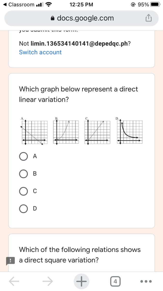 1 Classroom ull ?
12:25 PM
@ 95%
a docs.google.com
Not limin.136534140141@depedqc.ph?
Switch account
Which graph below represent a direct
linear variation?
D
A
B
Which of the following relations shows
a direct square variation?
+
