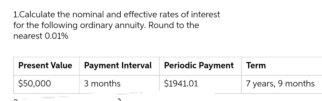 1.Calculate the nominal and effective rates of interest
for the following ordinary annuity. Round to the
nearest 0.01%
Present Value
Payment Interval
Periodic Payment Term
$50,000
3 months
$1941.01
7 years, 9 months
