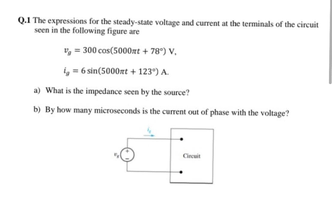 Q.1 The expressions for the steady-state voltage and current at the terminals of the circuit
seen in the following figure are
v, = 300 cos(5000nt + 78°) V,
i, = 6 sin(5000rt + 123°) A.
a) What is the impedance seen by the source?
b) By how many microseconds is the current out of phase with the voltage?
Circuit

