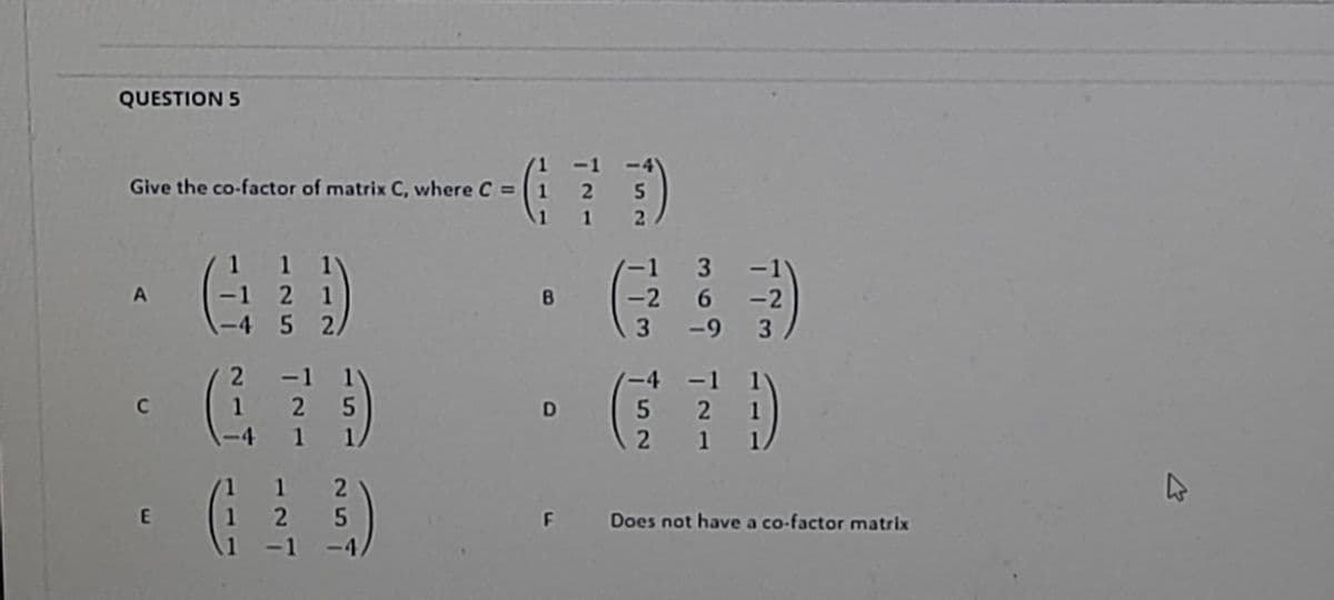 QUESTION 5
-1
Give the co-factor of matrix C, where C = 1 2 5
1 1 2
.
1 1 1
-1 2 1
-4 5 2/
-1 3 -1
-2 6 -2
-9 3
B.
3
2 -1 1
(-4 -1 1
1 2 5
4 1 1
5 21
21
12
1 2
-4,
E
F Does not have a co-factor matrix
-1
