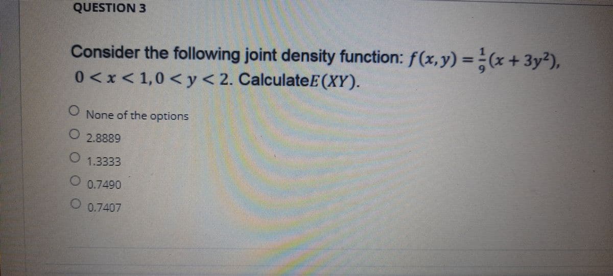QUESTION 3
Consider the following joint density function: f(x,y) = ÷(x + 3y?),
0<x<1,0 < y< 2. CalculateE(XY).
%3D
O None of the optlons
O2.8889
01.3333
0.7490
O 0.7407
