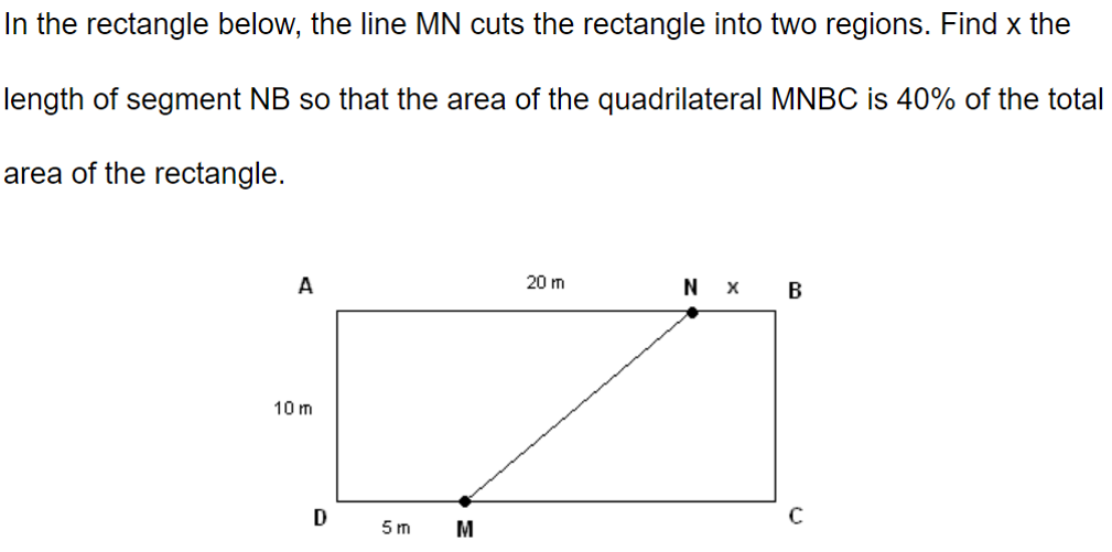 In the rectangle below, the line MN cuts the rectangle into two regions. Find x the
length of segment NB so that the area of the quadrilateral MNBC is 40% of the total
area of the rectangle.
A
10 m
D
5 m
M
20 m
NX
B
C