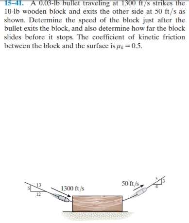 15-41. A 0.03-lb bullet traveling at 1300 ft/s strikes the
10-lb wooden block and exits the other side at 50 ft/s as
shown. Determine the speed of the block just after the
bullet exits the block, and also determine how far the block
slides before it stops. The coefficient of kinetic friction
between the block and the surface is µk=0.5.
13
50 ft/s
1300 ft/s
12

