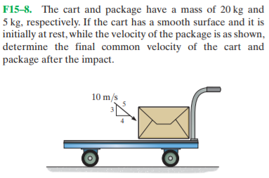 F15-8. The cart and package have a mass of 20 kg and
5 kg, respectively. If the cart has a smooth surface and it is
initially at rest, while the velocity of the package is as shown,
determine the final common velocity of the cart and
package after the impact.
10 m/s
