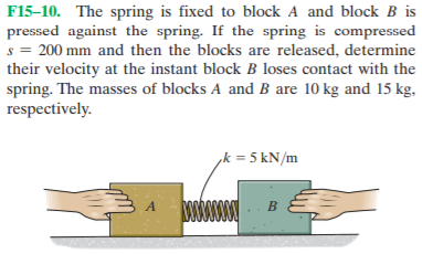 F15–10. The spring is fixed to block A and block B is
pressed against the spring. If the spring is compressed
s = 200 mm and then the blocks are released, determine
their velocity at the instant block B loses contact with the
spring. The masses of blocks A and B are 10 kg and 15 kg,
respectively.
,k = 5 kN/m
