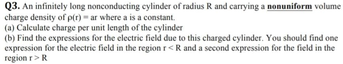 Q3. An infinitely long nonconducting cylinder of radius R and carrying a nonuniform volume
charge density of p(r) = ar where a is a constant.
(a) Calculate charge per unit length of the cylinder
(b) Find the expressions for the electric field due to this charged cylinder. You should find one
expression for the electric field in the region r<R and a second expression for the field in the
region r> R
