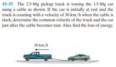15-37. The 2.5-Mg pickup truck is towing the 1.5-Mg car
using a cable as shown. If the car is initially at rest and the
truck is coasting with a velocity of 30 km/h when the cable is
slack, determine the common velocity of the truck and the car
just after the cable becomes taut. Also, find the loss of energy.
30 km/h
