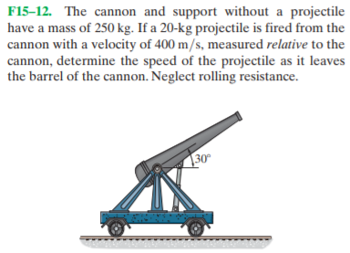F15–12. The cannon and support without a projectile
have a mass of 250 kg. If a 20-kg projectile is fired from the
cannon with a velocity of 400 m/s, measured relative to the
cannon, determine the speed of the projectile as it leaves
the barrel of the cannon. Neglect rolling resistance.
30
