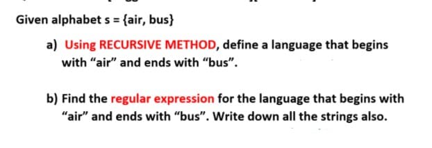 Given alphabet s = {air, bus}
a) Using RECURSIVE METHOD, define a language that begins
with "air" and ends with "bus".
b) Find the regular expression for the language that begins with
"air" and ends with "bus". Write down all the strings also.
