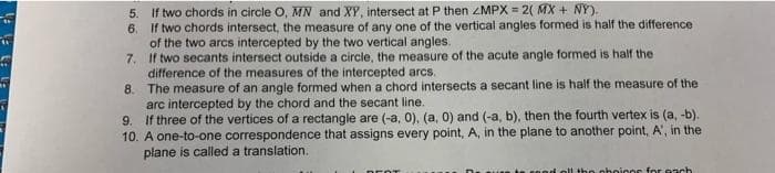 5. If two chords in circle O, MN and XY, intersect at P then ZMPX = 2( MX + NY).
6. If two chords intersect, the measure of any one of the vertical angles formed is half the difference
of the two arcs intercepted by the two vertical angles.
7. If two secants intersect outside a circle, the measure of the acute angle formed is half the
difference of the measures of the intercepted arcs.
8. The measure of an angle formed when a chord intersects a secant line is half the measure of the
arc intercepted by the chord and the secant line.
9. If three of the vertices of a rectangle are (-a, 0), (a, 0) and (-a, b), then the fourth vertex is (a, -b).
10. A one-to-one correspondence that assigns every point, A, in the plane to another point, A', in the
plane is called a translation.
the choicos for s ach
DEOT

