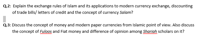 Q.2: Explain the exchange rules of Islam and its applications to modern currency exchange, discounting
of trade bills/ letters of credit and the concept of currency Salam?
Q.3: Discuss the concept of money and modern paper currencies from Islamic point of view. Also discuss
the concept of Fuloos and Fiat money and difference of opinion among Shariah scholars on it?
