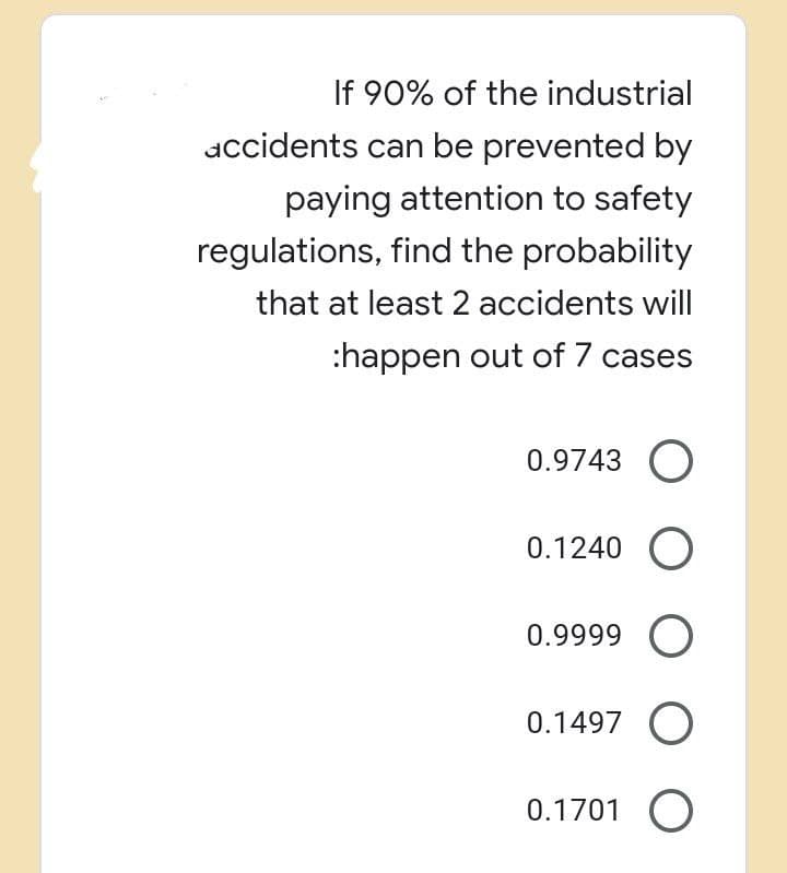 If 90% of the industrial
accidents can be prevented by
paying attention to safety
regulations, find the probability
that at least 2 accidents will
:happen out of 7 cases
0.9743 O
0.1240 O
0.9999 O
0.1497 O
0.1701 O