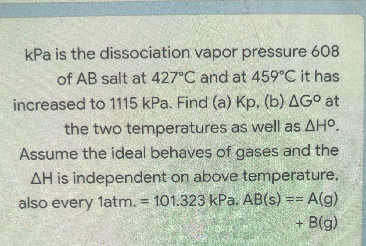 kPa is the dissociation vapor pressure 608
of AB salt at 427°C and at 459°C it has
increased to 1115 kPa. Find (a) Kp, (b) AG° at
the two temperatures as well as AHO.
Assume the ideal behaves of gases and the
AH is independent on above temperature,
also every latm. = 101.323 kPa. AB(s) == A(g)
+ B(g)
%3%3D

