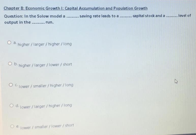 Chapter 8: Economic Growth l: Capital Accumulation and Population Growth
Question: In the Solow model a
... saving rate leads to a
... capital stock and a . . level of
output in the .. .. run.
a.
higher/larger/higher/ long
O B. higher / larger/lower/ short
O C lower / smaller /higher / long
O d. lower / larger/higher/long
e.
lower / smaller /lower / short
