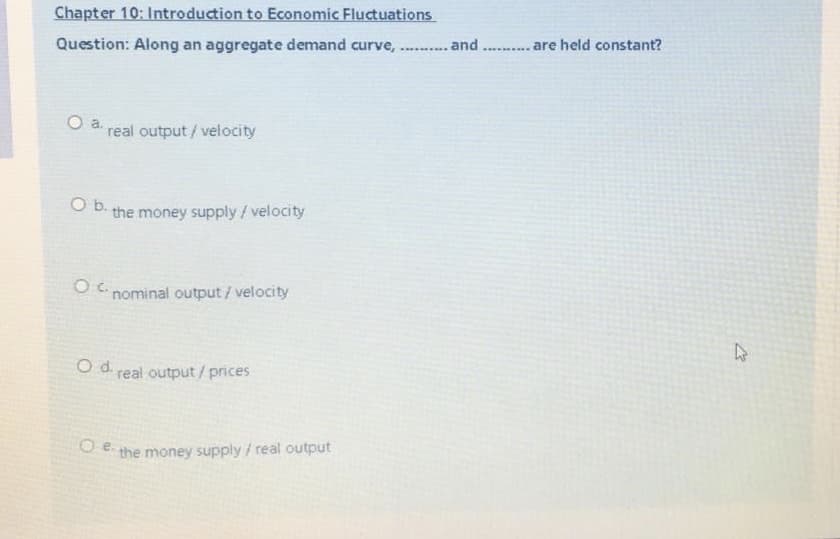 Chapter 10: Introduction to Economic Fluctuations
Question: Along an aggregate demand curve, . . and ..... are held constant?
O a.
real output/ velocity
O b.
the money supply/velocity
O nominal output / velocity
Od.
real output / prices
O E the money supply / real output
