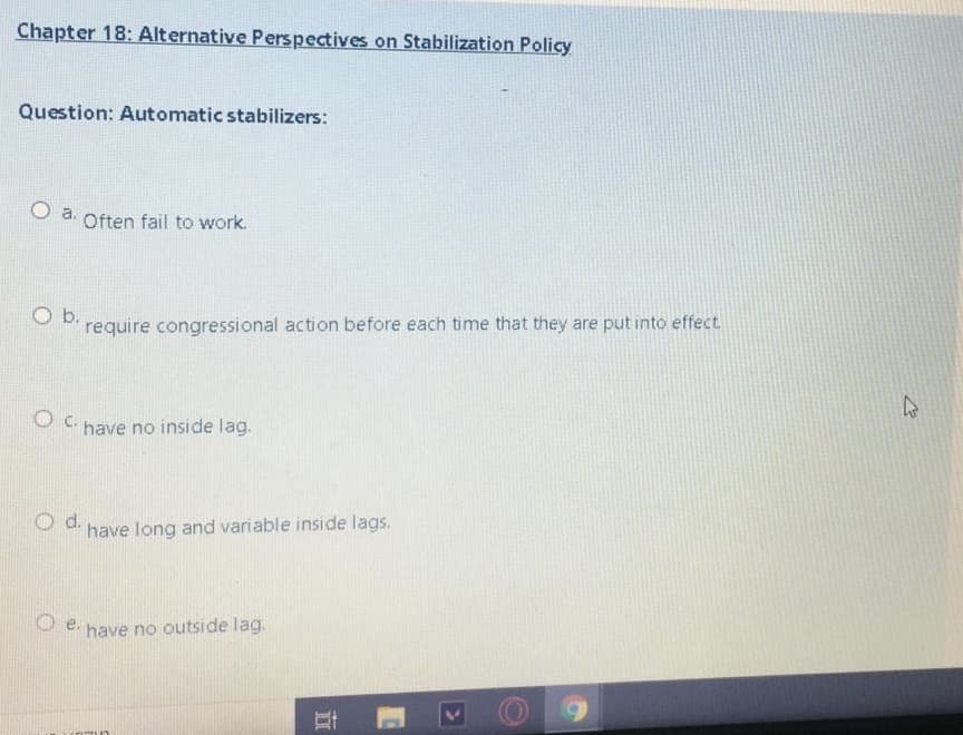 O a. Often fail to work.
Chapter 18: Alternative Perspectives on Stabilization Policy
Question: Automatic stabilizers:
O b.
require congressional action before each time that they are put into effect
OC.
have no inside lag.
d.
have long and variable inside lags.
have no outside lag.
