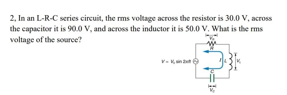 2, In an L-R-C series circuit, the rms voltage across the resistor is 30.0 V, across
the capacitor it is 90.0 V, and across the inductor it is 50.0 V. What is the rms
voltage of the source?
VR
V = V, sin 2rft
C
Vc

