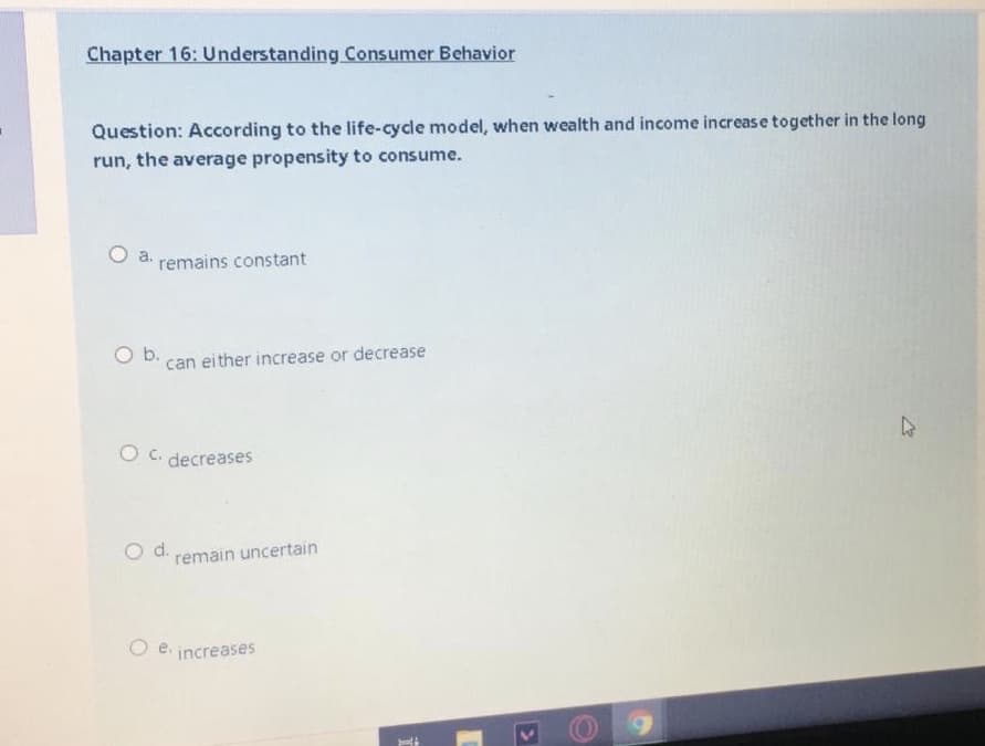 Chapter 16: Understanding Consumer Behavior
Question: According to the life-cycle model, when wealth and income increas e together in the long
run, the average propensity to consume.
O a.
remains constant
b.
can either increase or decrease
O c. decreases
d.
remain uncertain
Oe.
increases
