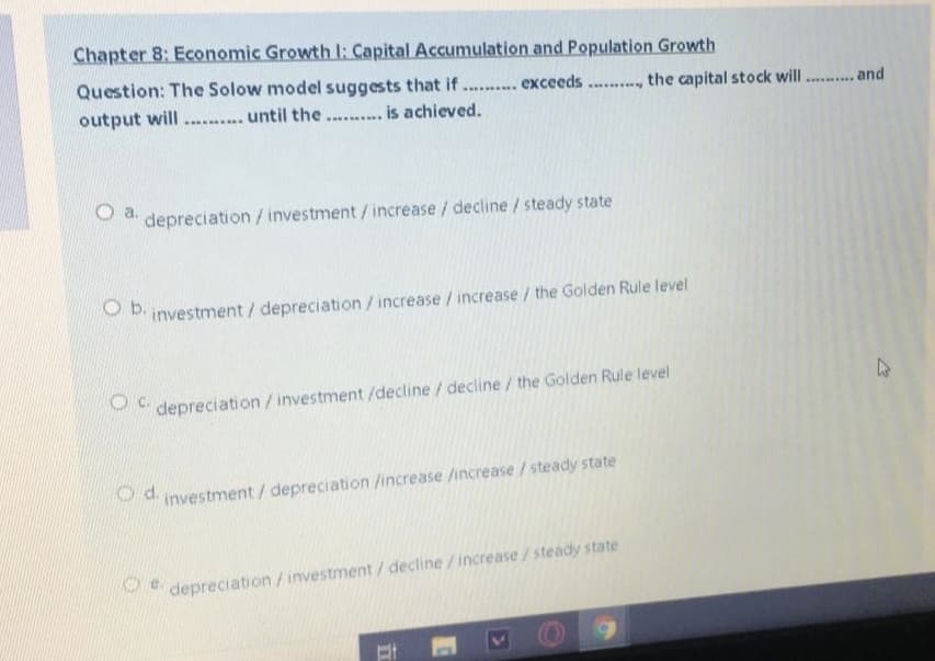 Chapter 8: Economic Growth I: Capital Accumulation and Population Growth
Question: The Solow model suggests that if
. exceeds.., the capital stock will . . and
output will
.......... until the .. is achieved.
depreciation / investment / increase / decline / steady state
investment / depreciation/increase /increase / the Golden Rule level
depreciation /investment /decline/ decline/ the Golden Rule level
P d investment / depreciation /increase /increase/steady state
depreciation/investment/ decline /increase /steady state
