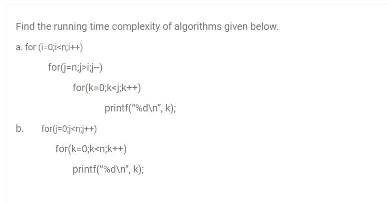 Find the running time complexity of algorithms given below.
a. for (i=0;i<n;i++)
for(j=n;j>i;j-)
for(k=0;k<j;k++)
printf("%d\n", k);
b.
for(j=0;j<n;j++)
for(k=0;k<n;k++)
printf("%d\n", k);
