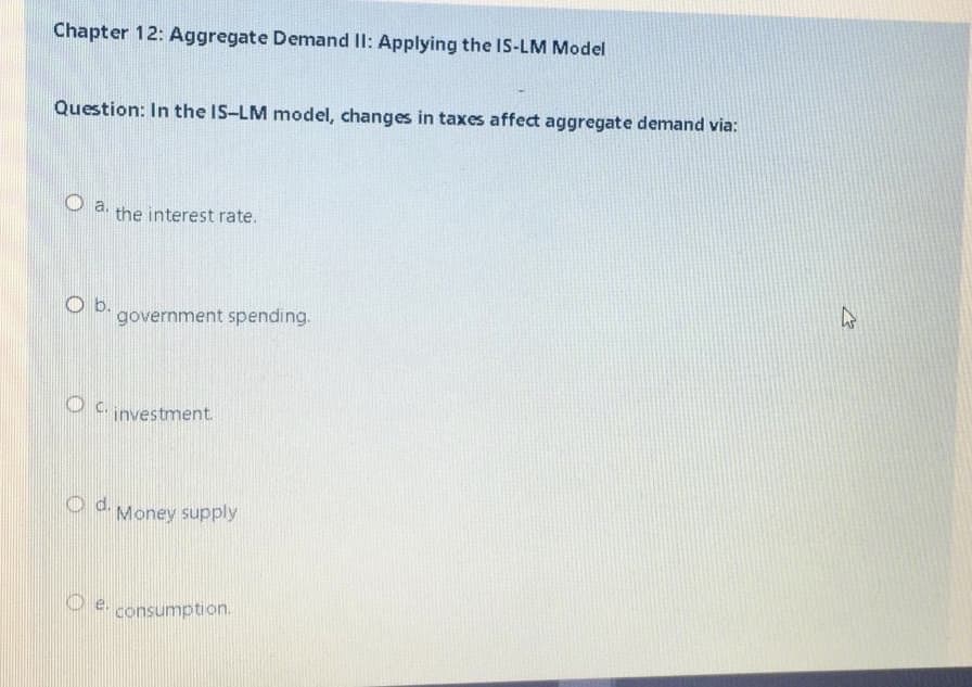Chapter 12: Aggregate Demand II: Applying the IS-LM Model
Question: In the IS-LM model, changes in taxes affect aggregate demand via:
O a.
the interest rate.
O b.
government spending.
C.
investment.
Od Money supply
consumption.
