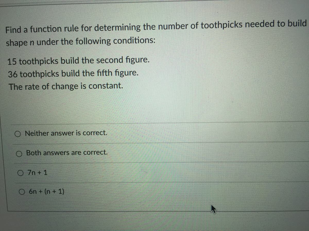 Find a function rule for determining the number of toothpicks needed to build
shape n under the following conditions:
15 toothpicks build the second figure.
36 toothpicks build the fifth figure.
The rate of change is constant.
O Neither answer is correct.
O Both answers are correct.
O 7n + 1
O 6n + (n + 1)
