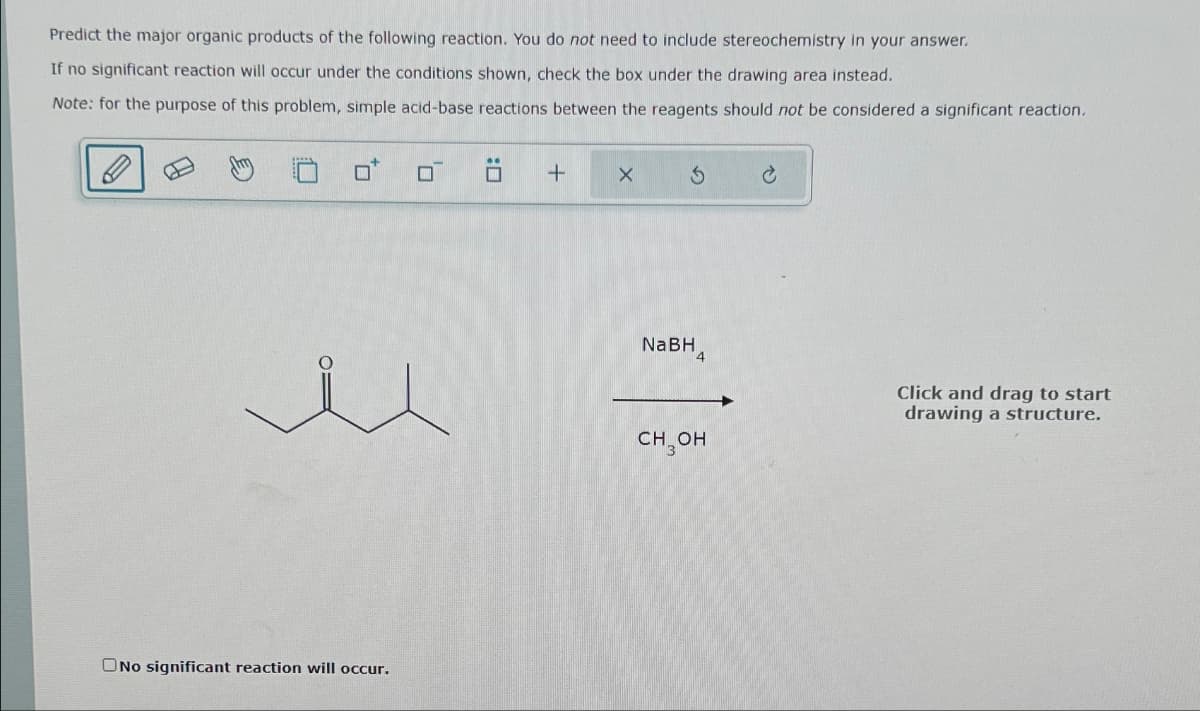 Predict the major organic products of the following reaction. You do not need to include stereochemistry in your answer.
If no significant reaction will occur under the conditions shown, check the box under the drawing area instead.
Note: for the purpose of this problem, simple acid-base reactions between the reagents should not be considered a significant reaction.
ONo significant reaction will occur.
☐
+
X
3
NaBH4
CH3OH
Ć
Click and drag to start
drawing a structure.