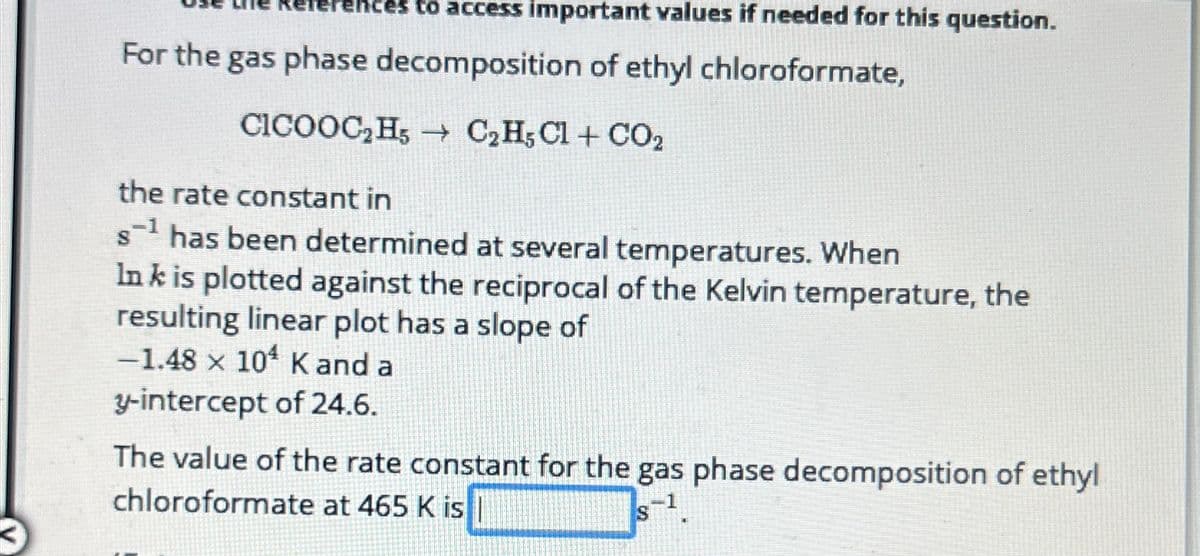 to access important values if needed for this question.
For the gas phase decomposition of ethyl chloroformate,
CICOOC₂H5 C₂H5Cl + CO₂
the rate constant in
s¹ has been determined at several temperatures. When
Ink is plotted against the reciprocal of the Kelvin temperature, the
resulting linear plot has a slope of
-1.48 x 104 K and a
y-intercept of 24.6.
The value of the rate constant for the gas phase decomposition of ethyl
chloroformate at 465 K is
s-1