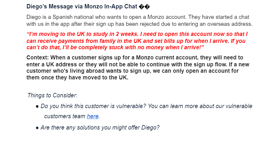Diego's Message via Monzo In-App Chat 0
Diego is a Spanish national who wants to open a Monzo account. They have started a chat
with us in the app after their sign up has been rejected due to entering an overseas address.
"I'm moving to the UK to study in 2 weeks. I need to open this account now so that I
can receive payments from family in the UK and set bills up for when I arrive. If you
can't do that, I'Il be completely stuck with no money when I arrive!"
Context: When a customer signs up for a Monzo current account, they will need to
enter a UK address or they will not be able to continue with the sign up flow. If a new
customer who's living abroad wants to sign up, we can only open an account for
them once they have moved to the UK.
Things to Consider:
• Do you think this customer is vulnerable? You can learn more about our vulnerable
customers team here.
• Are there any solutions you might offer Diego?

