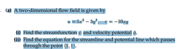 (a) A two-dimensional flow field is given by
u = 5a2 – 5y, v
= -10xy
(i) Find the streamfunction and velocity potential Ø.
(ii) Find the equation for the streamline and potential line which passes
through the point (1, 1).
