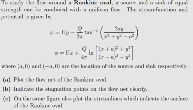 To study the flow around a Rankine oval, a source and a sink of equal
strength can be combined with a uniform flow. The streamfunction and
potential is given by
v= Uy - tan" (a)
Q
2ау
27
x² + y² – a²
[ (x+ a)² + y²]
- In
(x – a)² + y².
4
0 = Ux+
where (a,0) and (-a,0) are the location of the source and sink respectively.
(a) Plot the flow net of the Rankine oval.
(b) Indicate the stagnation points on the flow net clearly.
(c) On the same figure also plot the streamlines which indicate the surface
of the Rankine oval.

